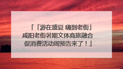 「游在盛夏 嗨到老街」咸阳老街暑期文体商旅融合促消费活动周预告来了！