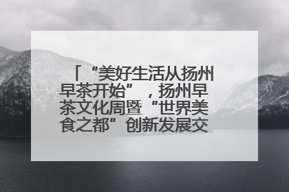 “美好生活从扬州早茶开始”，扬州早茶文化周暨“世界美食之都”创新发展交流活动启幕