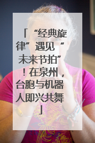 “经典旋律”遇见“未来节拍”！在泉州，台胞与机器人即兴共舞