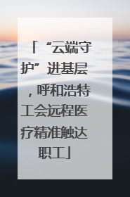 “云端守护”进基层，呼和浩特工会远程医疗精准触达职工
