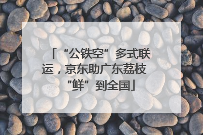“公铁空”多式联运，京东助广东荔枝“鲜”到全国