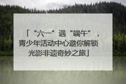 “六一”遇“端午”，青少年活动中心邀你解锁光影非遗奇妙之旅