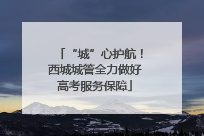 “城”心护航！西城城管全力做好高考服务保障