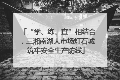 “学、练、查”相结合，三湘南湖大市场灯石城筑牢安全生产防线