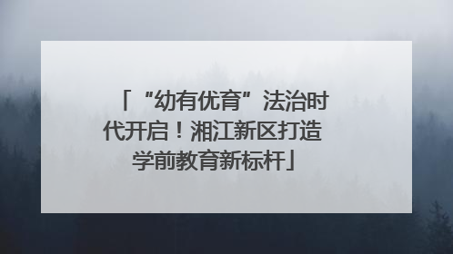 “幼有优育”法治时代开启！湘江新区打造学前教育新标杆
