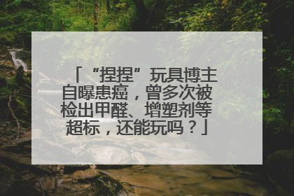 “捏捏”玩具博主自曝患癌，曾多次被检出甲醛、增塑剂等超标，还能玩吗？