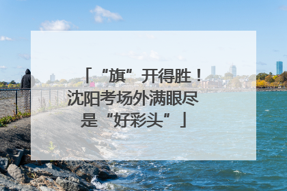 “旗”开得胜！沈阳考场外满眼尽是“好彩头”