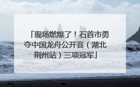 现场燃爆了！石首市勇夺中国龙舟公开赛（湖北荆州站）三项冠军