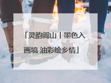 灵韵闾山丨墨色入画境 油彩绘乡情