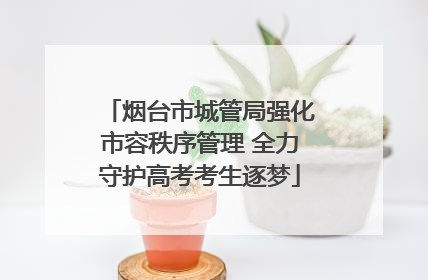 烟台市城管局强化市容秩序管理 全力守护高考考生逐梦