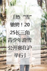 热“雪”驰骋！2025长三角青少年滑雪公开赛在沪举行