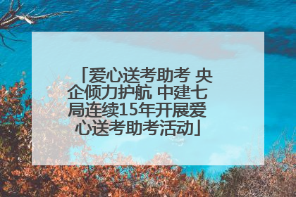 爱心送考助考 央企倾力护航 中建七局连续15年开展爱心送考助考活动