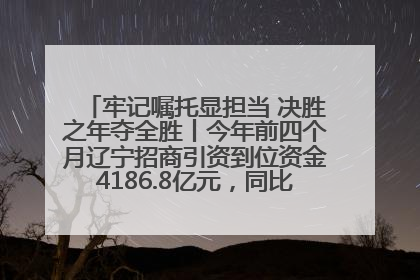 牢记嘱托显担当 决胜之年夺全胜丨今年前四个月辽宁招商引资到位资金4186.8亿元，同比增长17.4%