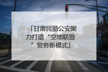 甘肃民勤公安聚力打造“空地联勤”警务新模式