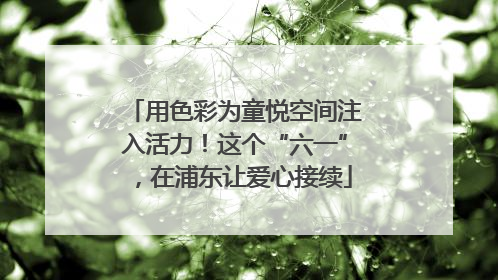 用色彩为童悦空间注入活力！这个“六一”，在浦东让爱心接续