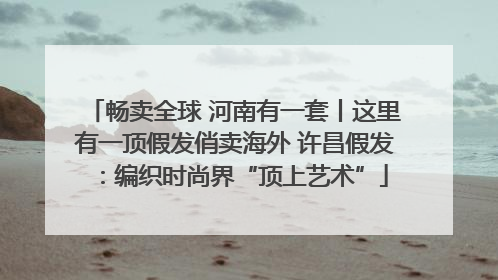 畅卖全球 河南有一套丨这里有一顶假发俏卖海外 许昌假发：编织时尚界“顶上艺术”