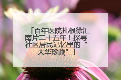 百年医院扎根徐汇南片二十五年！探寻社区居民记忆里的“大华珍藏”
