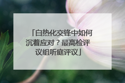 白热化交锋中如何沉着应对？最高检评议组听庭评议