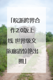 皖浙跨界合作2.0版上线 世界级文旅廊道惊艳出圈