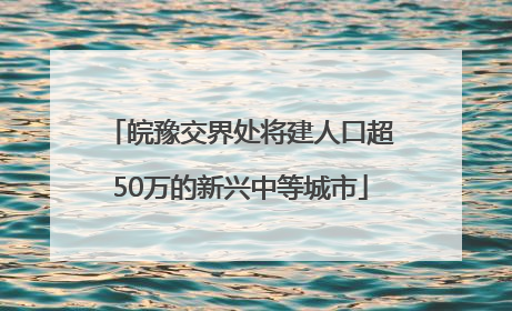 皖豫交界处将建人口超50万的新兴中等城市