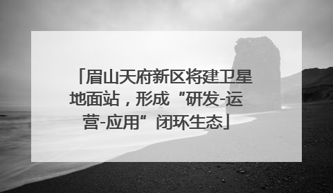 眉山天府新区将建卫星地面站，形成“研发-运营-应用”闭环生态