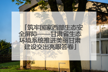 筑牢国家西部生态安全屏障——甘肃省生态环境系统推进美丽甘肃建设交出亮眼答卷