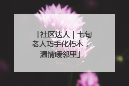 社区达人｜七旬老人巧手化朽木，温情暖邻里