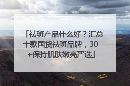 祛斑产品什么好？汇总十款国货祛斑品牌，30+保持肌肤嫩亮严选