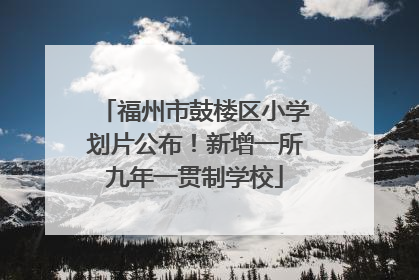 福州市鼓楼区小学划片公布！新增一所九年一贯制学校