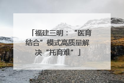 福建三明：“医育结合”模式高质量解决“托育难”