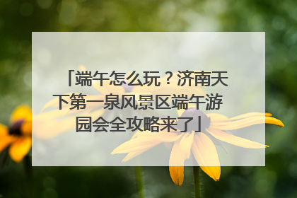 端午怎么玩？济南天下第一泉风景区端午游园会全攻略来了