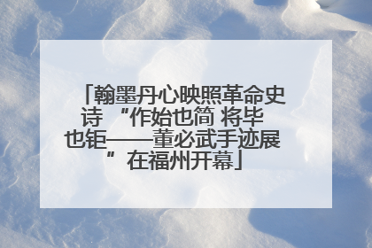 翰墨丹心映照革命史诗 “作始也简 将毕也钜——董必武手迹展”在福州开幕