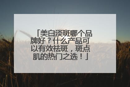 美白淡斑哪个品牌好？什么产品可以有效祛斑，斑点肌的热门之选！