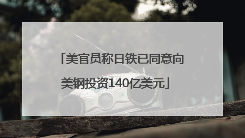 美官员称日铁已同意向美钢投资140亿美元