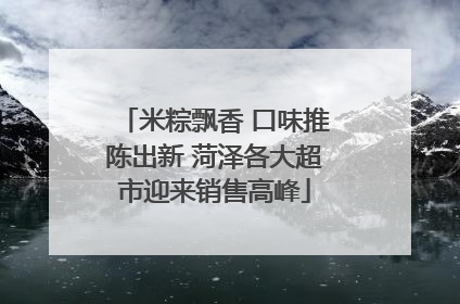 米粽飘香 口味推陈出新 菏泽各大超市迎来销售高峰
