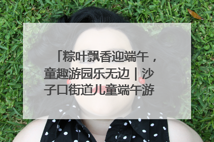 粽叶飘香迎端午，童趣游园乐无边｜沙子口街道儿童端午游园活动圆满落幕
