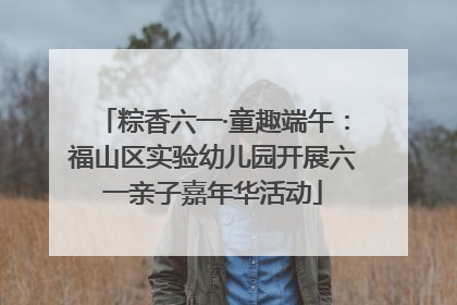 粽香六一·童趣端午：福山区实验幼儿园开展六一亲子嘉年华活动