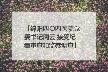 绵阳四〇四医院党委书记周云 接受纪律审查和监察调查