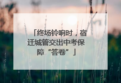 终场铃响时，宿迁城管交出中考保障“答卷”