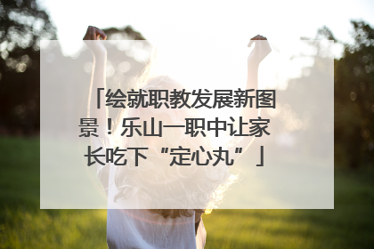 绘就职教发展新图景！乐山一职中让家长吃下“定心丸”
