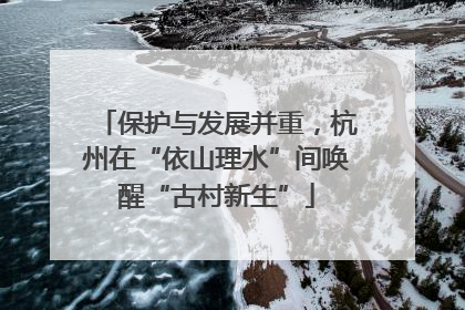 保护与发展并重，杭州在“依山理水”间唤醒“古村新生”