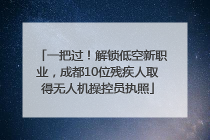 一把过！解锁低空新职业，成都10位残疾人取得无人机操控员执照