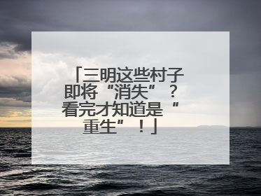 三明这些村子即将“消失”？看完才知道是“重生”！