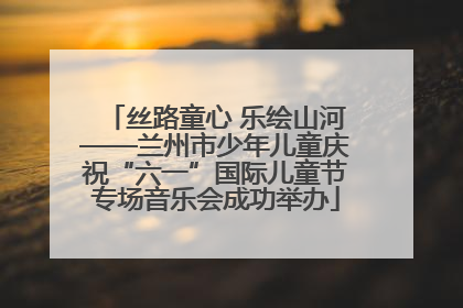 丝路童心 乐绘山河——兰州市少年儿童庆祝“六一”国际儿童节专场音乐会成功举办