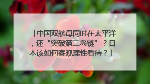 中国双航母同时在太平洋，还“突破第二岛链”？日本该如何客观理性看待？