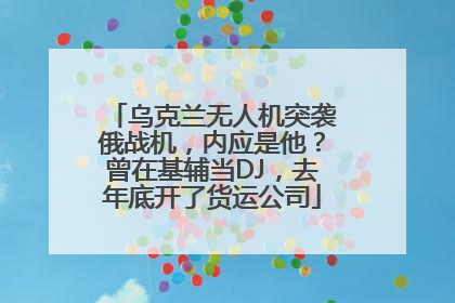 乌克兰无人机突袭俄战机,内应是他?曾在基辅当DJ,去年底开了货运公司