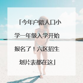 今年户籍人口小学一年级入学开始报名了！六区招生划片表都在这