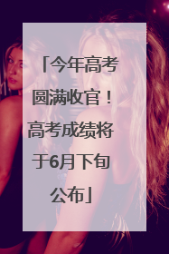 今年高考圆满收官！高考成绩将于6月下旬公布