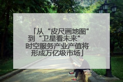 从“皮尺画地图”到“卫星看未来” 时空服务产业产值将形成万亿级市场