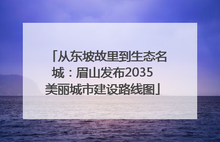 从东坡故里到生态名城：眉山发布2035美丽城市建设路线图